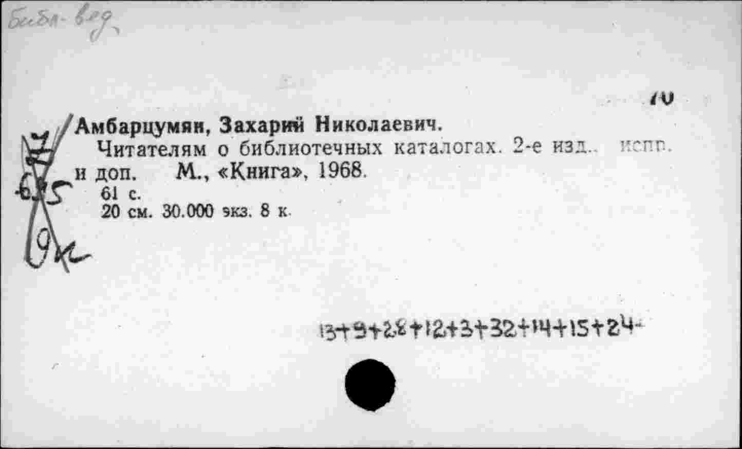 ﻿
ч /Амбарцумян, Захарии Николаевич.
Читателям о библиотечных каталогах. 2-е изд.
и и доп. М.., «Книга», 1968.
Х/Г 61 с.
‘\	20 см. 30.000 экз. 8 к
испг.
^<Н2^,Н2.+^32'НЧ-Н5+гЧ-